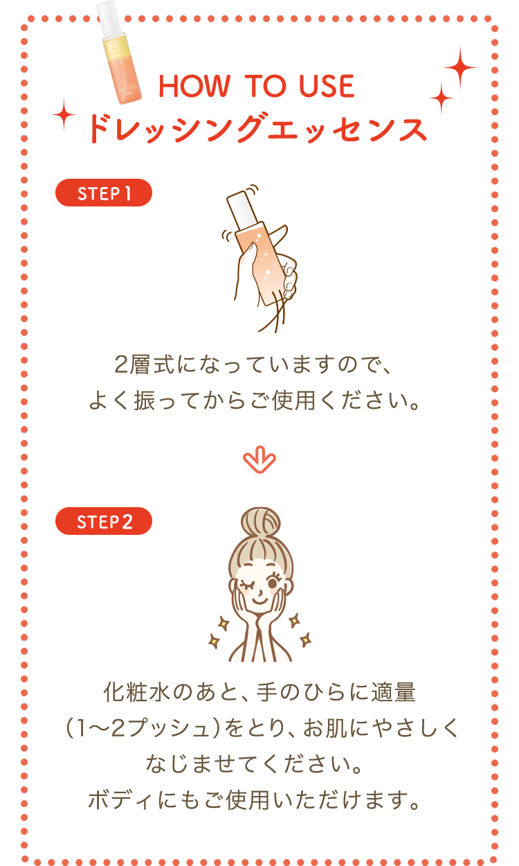 HOW TO USE ドレッシングエッセンス　STEP1 2層式になっていますので、よく振ってからご使用ください。　STEP2 化粧水のあと、手のひらに適量（1～2プッシュ）をとり、お肌にやさしくなじませてください。ボディにもご使用いただけます。