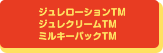 ジュレローションTM ジュレクリームTM ミルキーパックTM