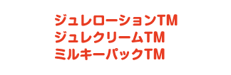ジュレローションTM ジュレクリームTM ミルキーパックTM