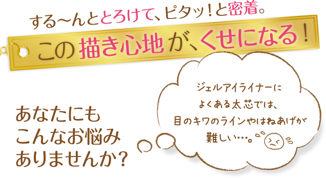 する～んととろけて、ピタッ！と密着。この描き心地が、くせになる！あなたにもこんなお悩みありませんか？ジェルアイライナーによくある太芯では、目のキワのラインやはねあげが難しい…。