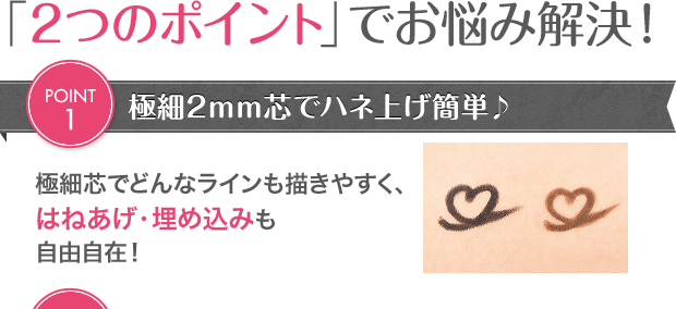「2つのポイント」でお悩み解決！POINT1極細2mm芯でハネ上げ簡単♪極細芯でどんなラインも描きやすく、はねあげ・埋め込みも自由自在！