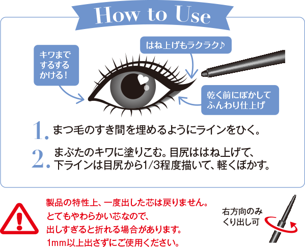 How to Use 1.まつ毛のすき間を埋めるようにラインをひく。2.まぶたのキワに塗りこむ。目尻ははね上げて、下ラインは目尻から1/3程度描いて、軽くぼかす。製品の特性上、一度出した芯は戻りません。とてもやわらかい芯なので、出しすぎると折れる場合があります。1mm以上出さずにご使用ください。