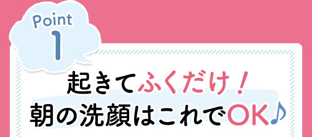 Point1　起きてふくだけ！朝の洗顔はこれでOK