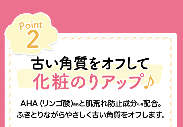 Point2　古い角質をオフして化粧のりアップ　AHA（リンゴ酸）※4と肌荒れ防止成分※5配合。ふきとりながらやさしく古い角質をオフします。