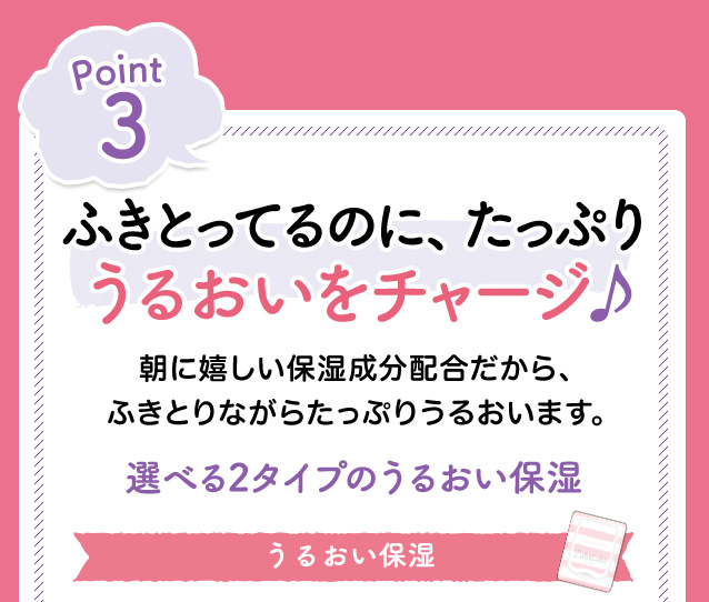 Point3　ふきとってるのに、たっぷりうるおいをチャージ　朝に嬉しい保湿成分配合だから、ふきとりながらたっぷりうるおいます。