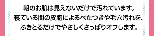 朝のお肌は見えないだけで汚れています。寝ている間の皮脂によるべたつきや毛穴汚れを、ふきとるだけでやさしくさっぱりオフします。