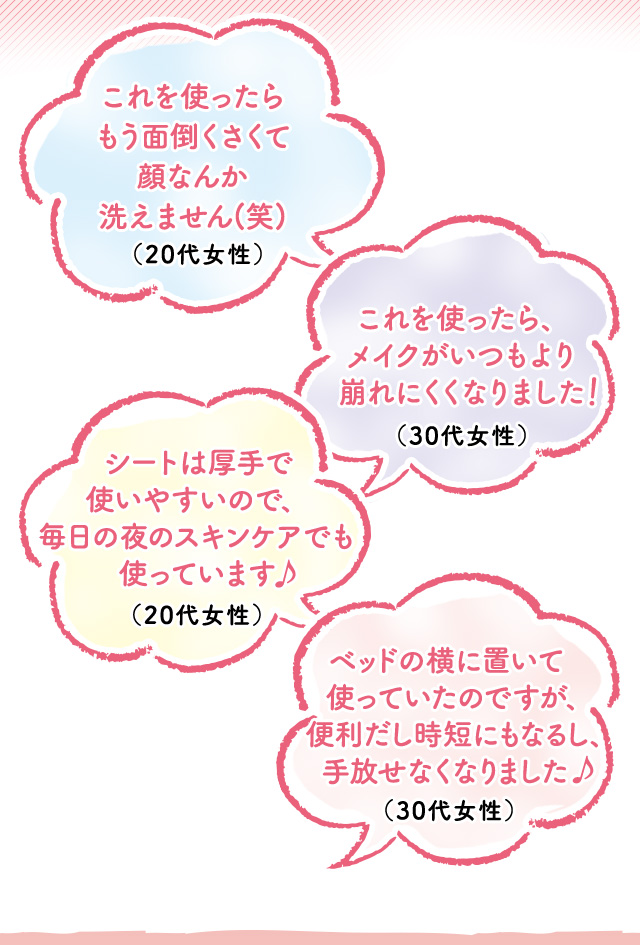 これを使ったらもう面倒くさくて顔なんか洗えません(笑)（20代女性）　これを使ったら、メイクがいつもより崩れにくくなりました（30代女性）　シートは厚手で使いやすいので、毎日の夜のスキンケアでも使っています（20代女性）　ベッドの横に置いて使っていたのですが、便利だし時短にもなるし、手放せなくなりました（30代女性）