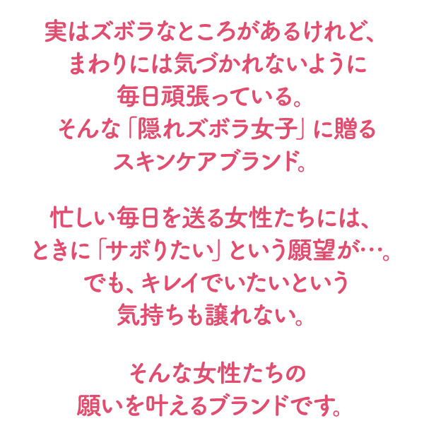 実はズボラなところがあるけれど、まわりには気づかれないように毎日頑張っている。そんな「隠れズボラ女子」に贈るスキンケアブランド。忙しい毎日を送る女性たちには、ときに「サボりたい」という願望が…。でも、キレイでいたいという気持ちも譲れない。そんな女性たちの願いを叶えるブランドです。