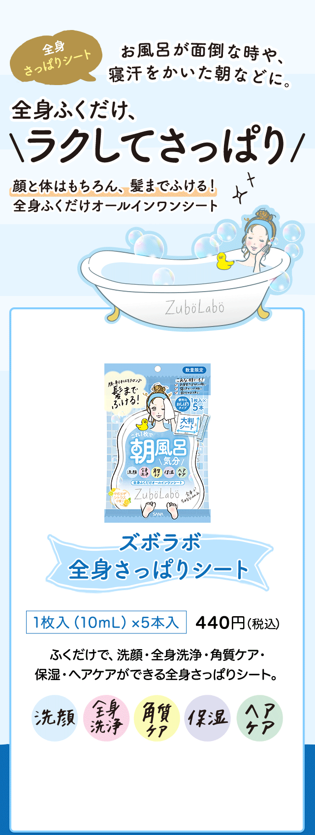 全身 さっぱりシート お風呂が面倒な時や、寝汗をかいた朝などに。全身ふくだけ、ラクしてさっぱり 顔と体はもちろん、髪までふける！ 全身ふくだけオールインワンシート ズボラボ 全身さっぱりシート 1枚入（10mL）×5本入 440円（税込） ふくだけで、洗顔・全身洗浄・角質ケア・ 保湿・ヘアケアができる全身さっぱりシート。 洗顔 全身洗浄 角質ケア 保湿 ヘアケア