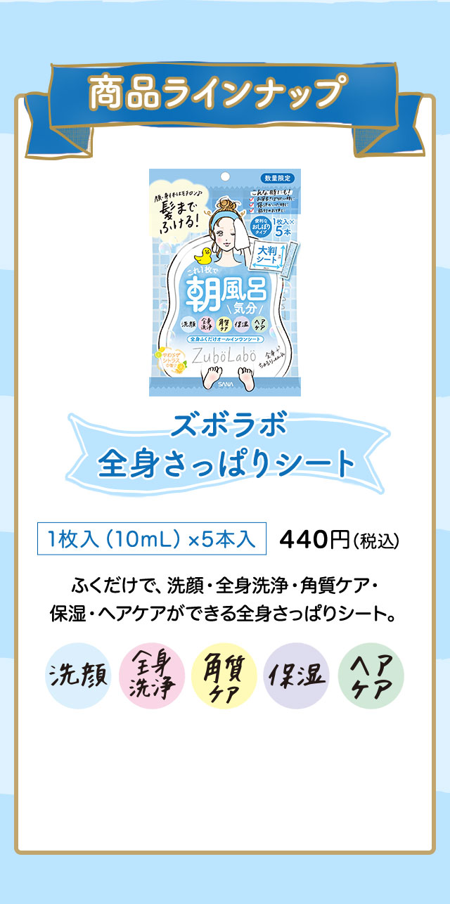 商品ラインナップ ズボラボ 全身さっぱりシート 1枚入（10mL）×5本入 440円（税込） ふくだけで、洗顔・全身洗浄・角質ケア・ 保湿・ヘアケアができる全身さっぱりシート。 洗顔 全身洗浄 角質ケア 保湿 ヘアケア