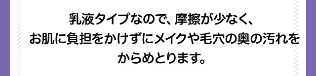 乳液タイプなので、摩擦が少なく、お肌に負担をかけずにメイクや毛穴の奥の汚れをからめとります。