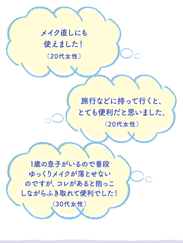 メイク直しにも使えました！（20代女性）　旅行などに持って行くと、とても便利だと思いました。（20代女性）　1歳の息子がいるので普段ゆっくりメイクが落とせないのですが、コレがあると抱っこしながらふき取れて便利でした！（30代女性）