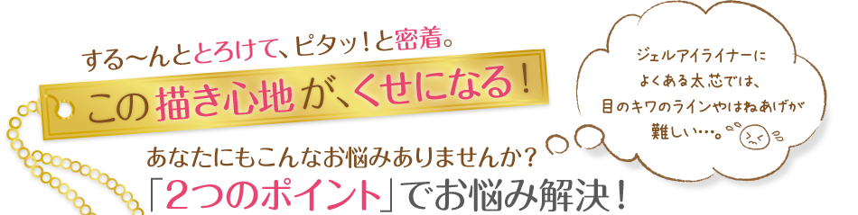 するーんととろけて、ピタッ！っと密着。この描き心地が、くせになる！あなたにもこんなお悩みありませんか？「2つのポイント」でお悩み解決！ジェルアイライナーによくある太芯では、目のキワのラインやはねあげが難しい…。