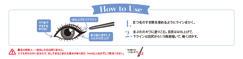 How to Use 1.まつ毛のすき間を埋めるようにラインをひく。2.まぶたのキワに塗りこむ。目尻ははね上げて、下ラインは目尻から1/3程度描いて、軽くぼかす。 製品の特性上、一度出した芯は戻りません。とてもやわらかい芯なので、出しすぎると折れる場合があります。1mm以上出さずにご使用ください。