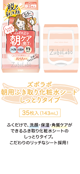 ズボラボ朝用ふき取り化粧水シートしっとりタイプ 35枚入（143mL） ふくだけで、洗顔・保湿・角質ケアができるふき取り化粧水シートのしっとりタイプ。こだわりのリッチなシート採用！ オンラインショップで商品情報を見る