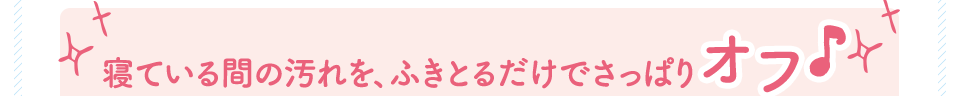 寝ている間の汚れを、ふきとるだけでさっぱりオフ