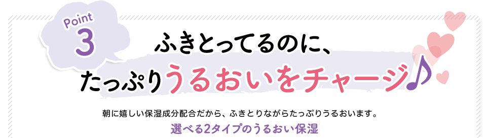 Point3　ふきとってるのに、たっぷりうるおいをチャージ　朝に嬉しい保湿成分配合だから、ふきとりながらたっぷりうるおいます。