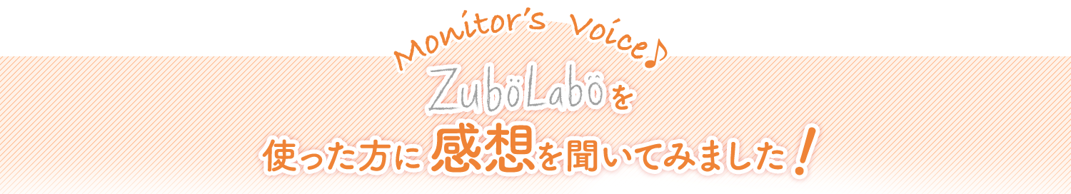 Monitor’s  Voice♪　ZuboLaboを使った方に感想を聞いてみました！
