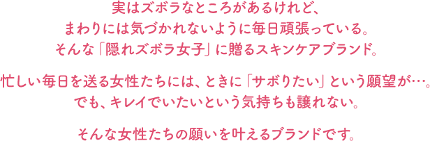 実はズボラなところがあるけれど、まわりには気づかれないように毎日頑張っている。そんな「隠れズボラ女子」に贈るスキンケアブランド。忙しい毎日を送る女性たちには、ときに「サボりたい」という願望が…。でも、キレイでいたいという気持ちも譲れない。そんな女性たちの願いを叶えるブランドです。