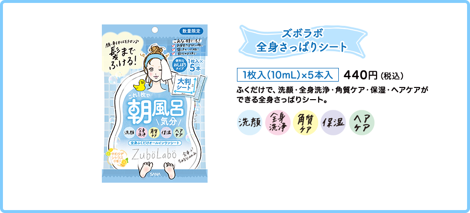 ズボラボ 全身さっぱりシート 1枚入（10mL）×5本入 440円（税込） ふくだけで、洗顔・全身洗浄・角質ケア・ 保湿・ヘアケアができる全身さっぱりシート。 洗顔 全身洗浄 角質ケア 保湿 ヘアケア