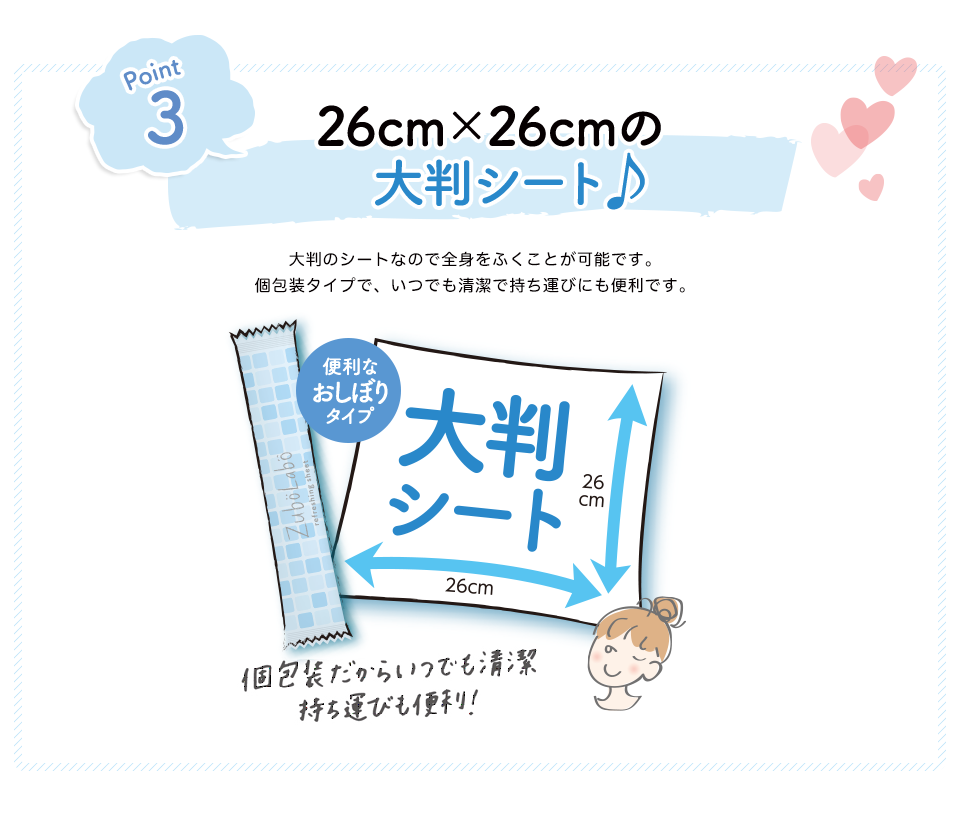 Point3 26cm×26cmの 大判シート♪ 大判のシートなので全身をふくことが可能です。個包装タイプで、いつでも清潔で持ち運びにも便利です。 個包装だからいつでも清潔 持ち運びも便利!